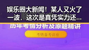 娱乐圈大新闻！某人又火了一波，这次是真凭实力还是靠流量？🔥