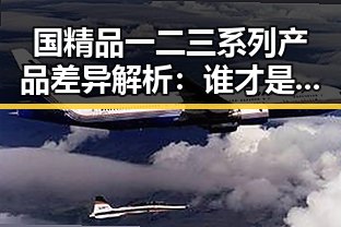 国精品一二三系列产品差异解析：谁才是真正的“硬核”？